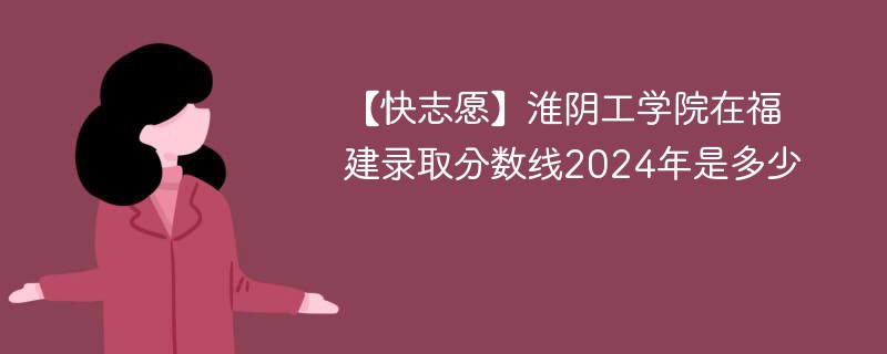 【快志愿】淮阴工学院在福建录取分数线2024年是多少