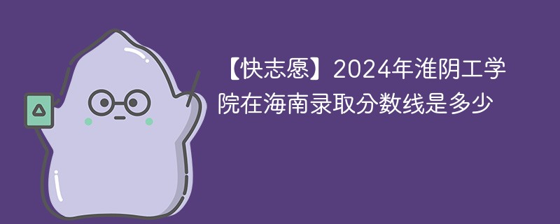 【快志愿】2024年淮阴工学院在海南录取分数线是多少