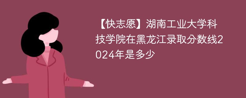 【快志愿】湖南工业大学科技学院在黑龙江录取分数线2024年是多少