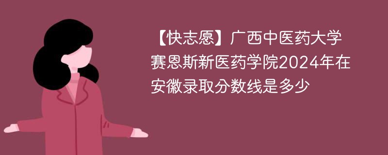 【快志愿】广西中医药大学赛恩斯新医药学院2024年在安徽录取分数线是多少