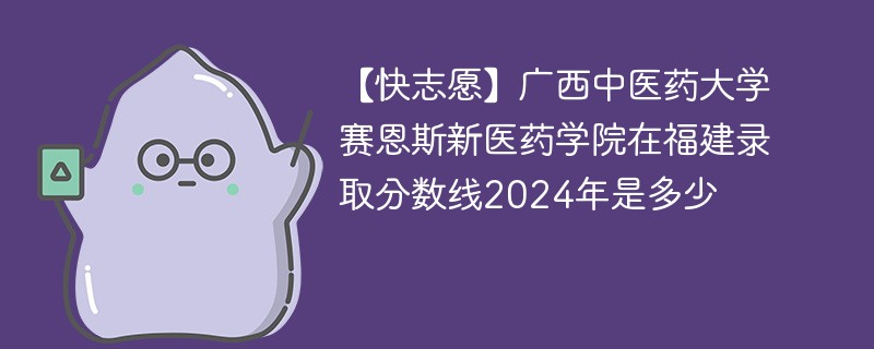 【快志愿】广西中医药大学赛恩斯新医药学院在福建录取分数线2024年是多少