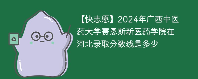 【快志愿】2024年广西中医药大学赛恩斯新医药学院在河北录取分数线是多少