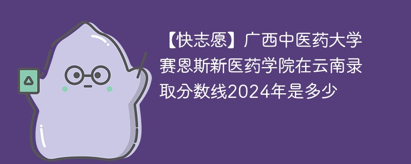 【快志愿】广西中医药大学赛恩斯新医药学院在云南录取分数线2024年是多少