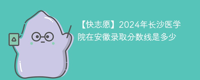 【快志愿】2024年长沙医学院在安徽录取分数线是多少