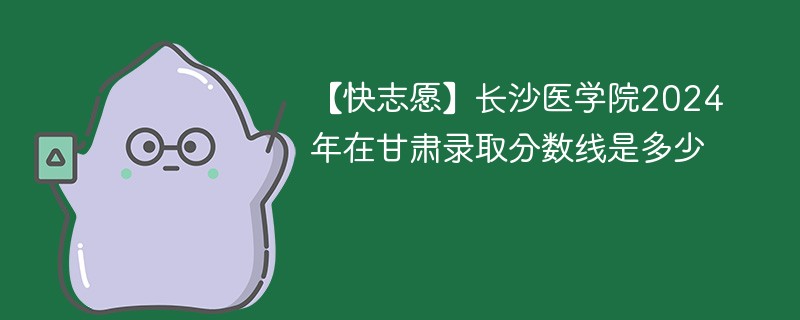 【快志愿】长沙医学院2024年在甘肃录取分数线是多少