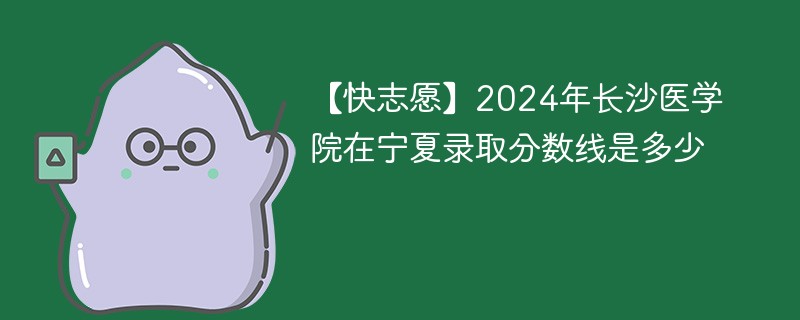 【快志愿】2024年长沙医学院在宁夏录取分数线是多少