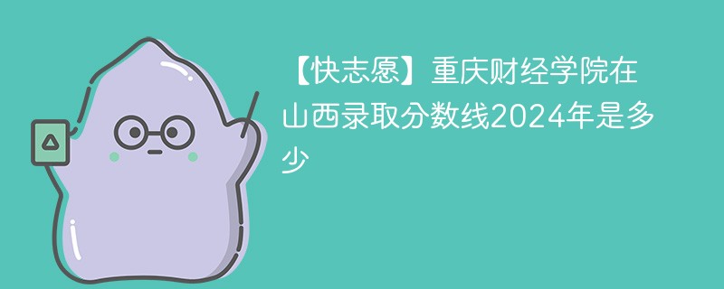 【快志愿】重庆财经学院在山西录取分数线2024年是多少