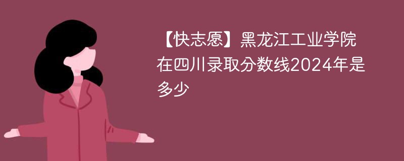 【快志愿】黑龙江工业学院在四川录取分数线2024年是多少