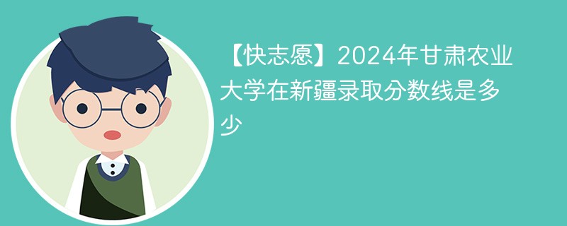 【快志愿】2024年甘肃农业大学在新疆录取分数线是多少