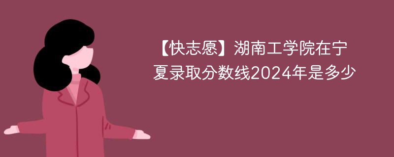 【快志愿】湖南工学院在宁夏录取分数线2024年是多少