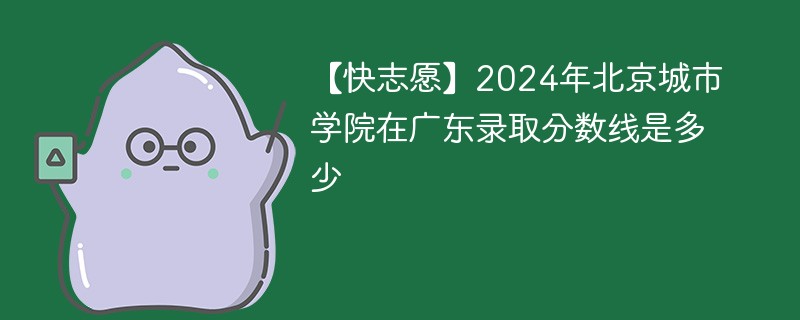 【快志愿】2024年北京城市学院在广东录取分数线是多少