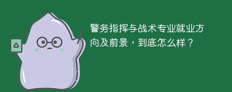 警务指挥与战术专业就业方向及前景，到底怎么样？