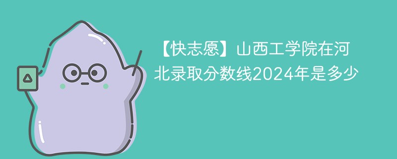 【快志愿】山西工学院在河北录取分数线2024年是多少