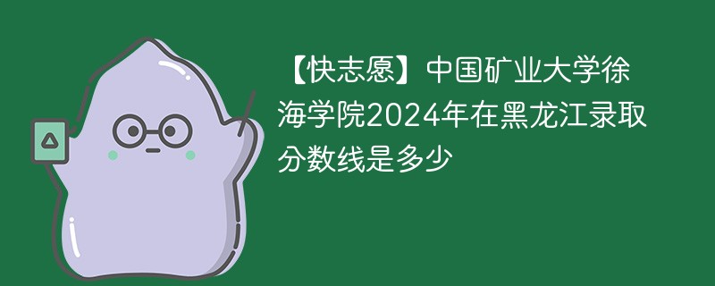 【快志愿】中国矿业大学徐海学院2024年在黑龙江录取分数线是多少