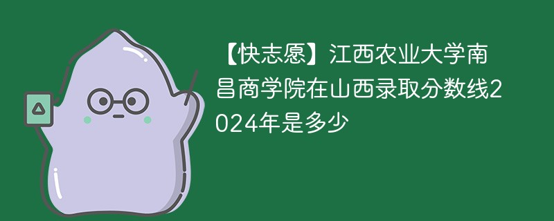 【快志愿】江西农业大学南昌商学院在山西录取分数线2024年是多少