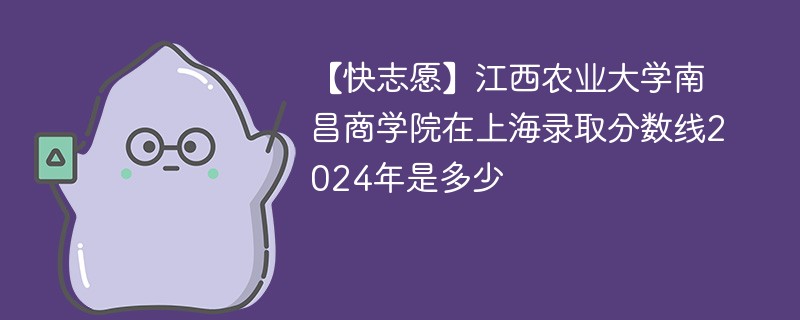 【快志愿】江西农业大学南昌商学院在上海录取分数线2024年是多少