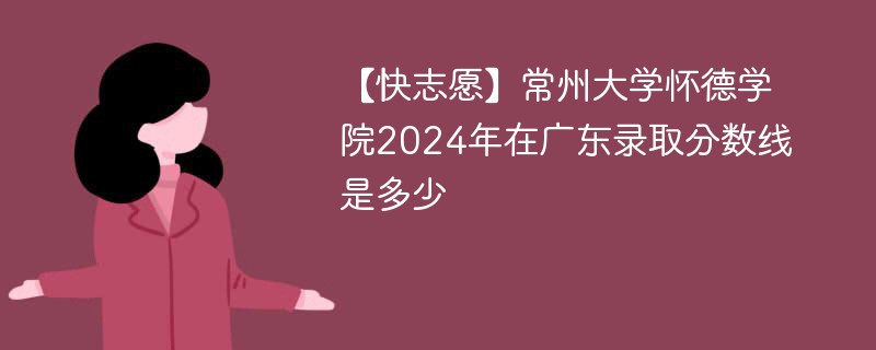 【快志愿】常州大学怀德学院2024年在广东录取分数线是多少