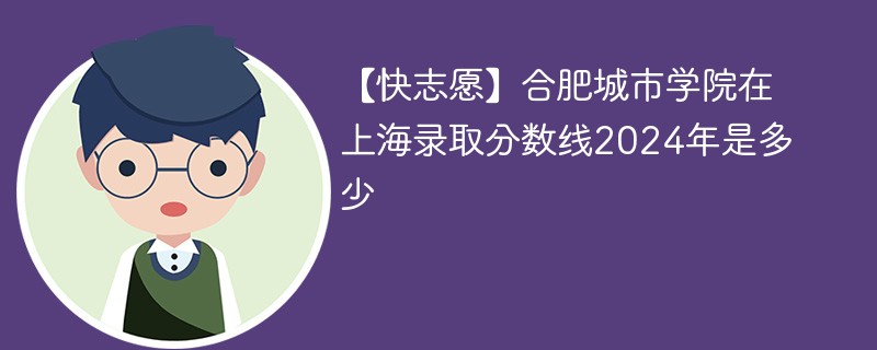 【快志愿】合肥城市学院在上海录取分数线2024年是多少