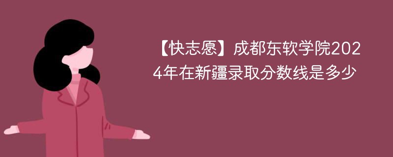 【快志愿】成都东软学院2024年在新疆录取分数线是多少