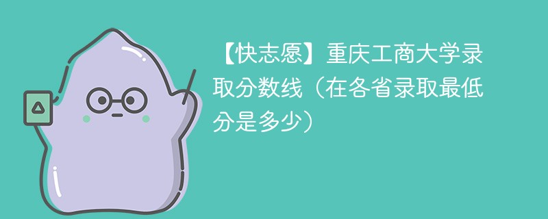 【快志愿】重庆工商大学录取分数线（在各省录取最低分是多少）