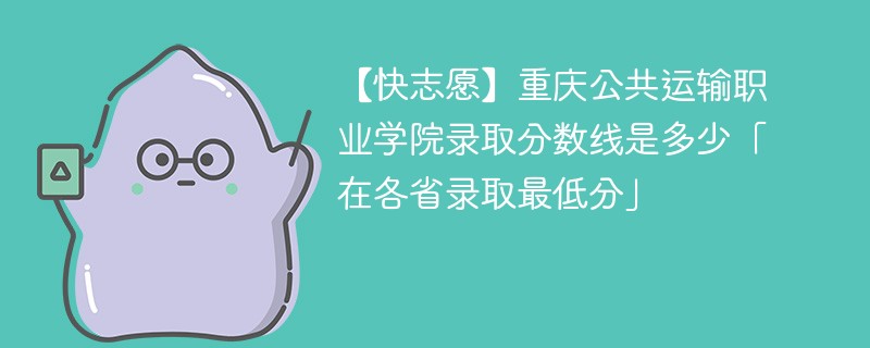 【快志愿】重庆公共运输职业学院录取分数线是多少「在各省录取最低分」