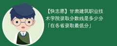 甘肃建筑职业技术学院录取分数线2023是多少分「在各省录取最低分」