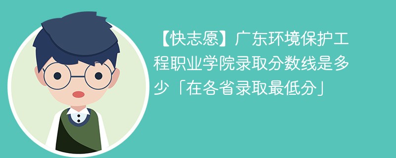 【快志愿】广东环境保护工程职业学院录取分数线是多少「在各省录取最低分」