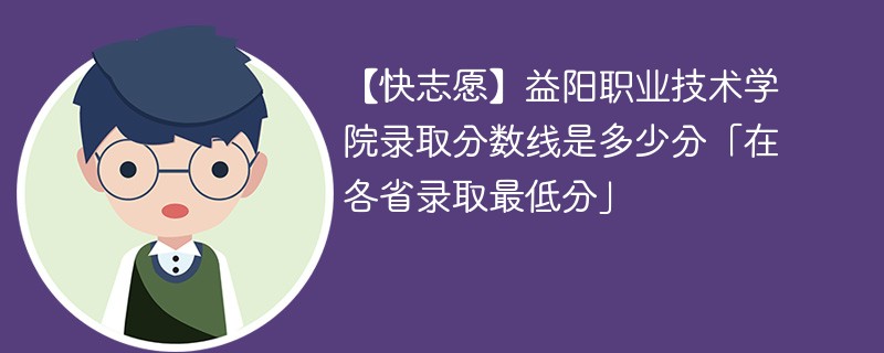 【快志愿】益阳职业技术学院录取分数线是多少分「在各省录取最低分」