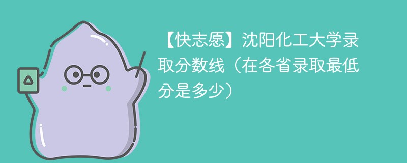 【快志愿】沈阳化工大学录取分数线（在各省录取最低分是多少）