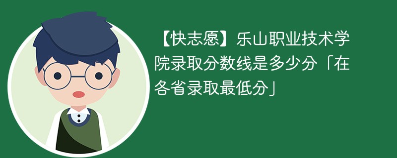 【快志愿】乐山职业技术学院录取分数线是多少分「在各省录取最低分」