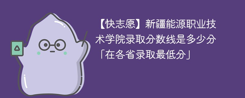 【快志愿】新疆能源职业技术学院录取分数线是多少分「在各省录取最低分」