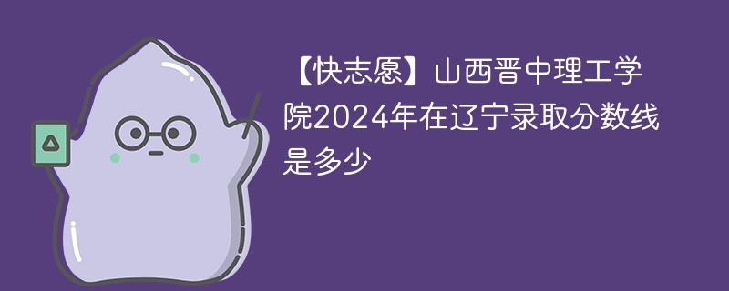 【快志愿】山西晋中理工学院2024年在辽宁录取分数线是多少