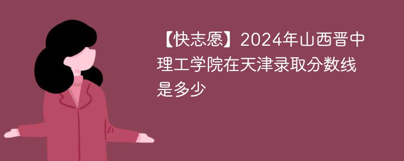 【快志愿】2024年山西晋中理工学院在天津录取分数线是多少