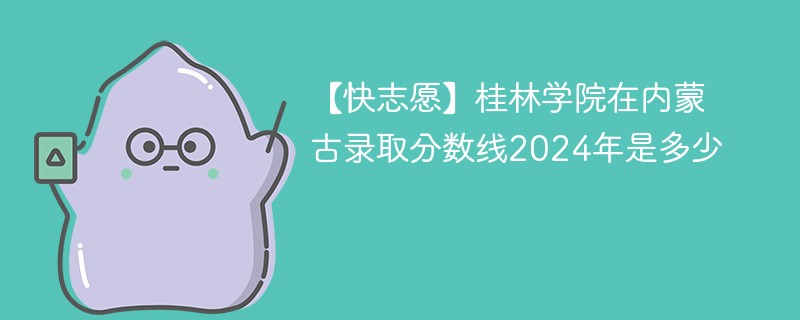 【快志愿】桂林学院在内蒙古录取分数线2024年是多少