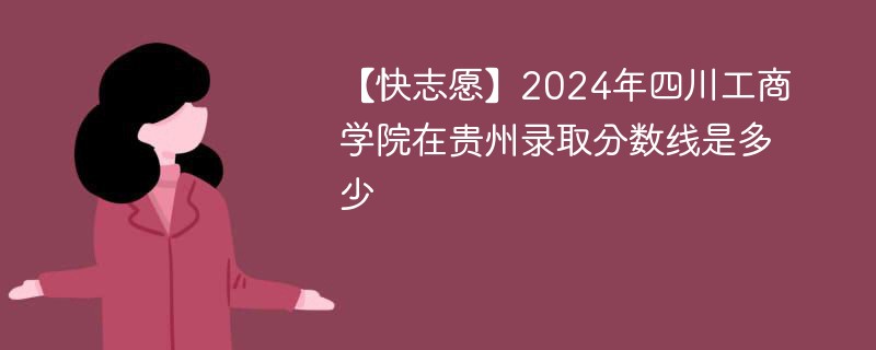 【快志愿】2024年四川工商学院在贵州录取分数线是多少