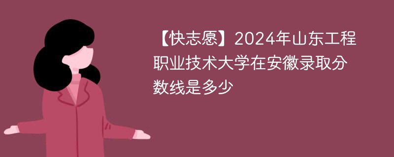 【快志愿】2024年山东工程职业技术大学在安徽录取分数线是多少