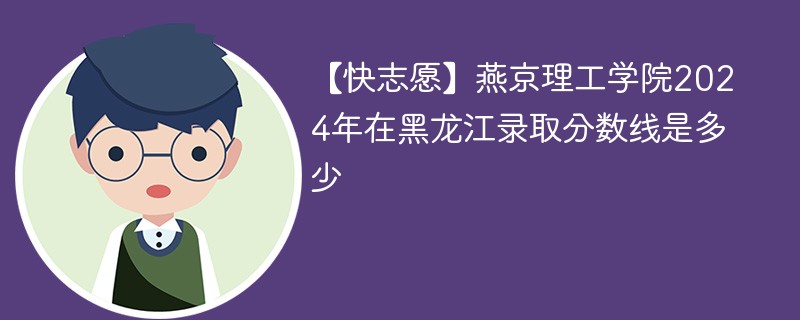 【快志愿】燕京理工学院2024年在黑龙江录取分数线是多少