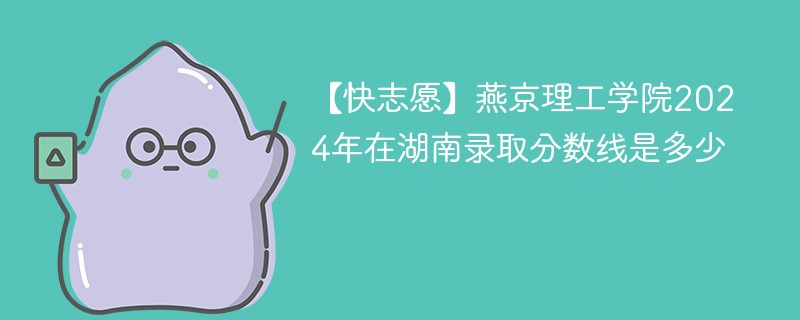 【快志愿】燕京理工学院2024年在湖南录取分数线是多少