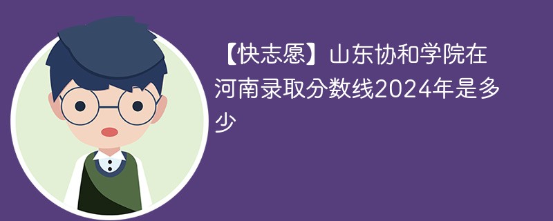 【快志愿】山东协和学院在河南录取分数线2024年是多少