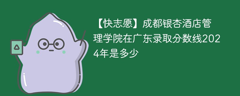 【快志愿】成都银杏酒店管理学院在广东录取分数线2024年是多少