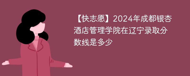 【快志愿】2024年成都银杏酒店管理学院在辽宁录取分数线是多少