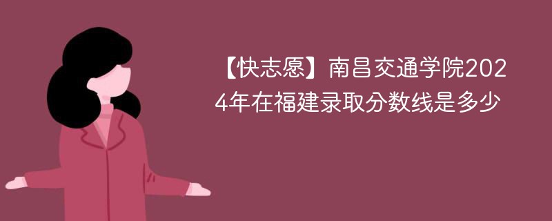 【快志愿】南昌交通学院2024年在福建录取分数线是多少