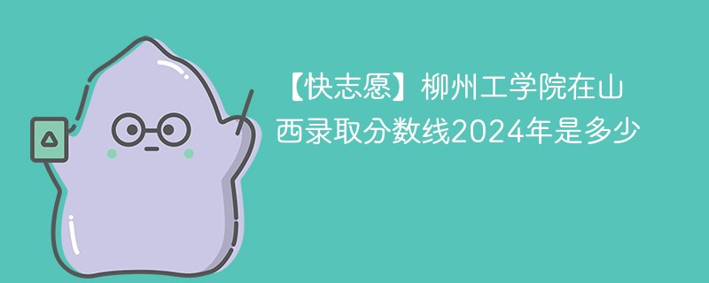 【快志愿】柳州工学院在山西录取分数线2024年是多少