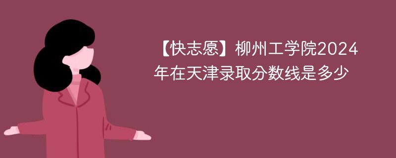 【快志愿】柳州工学院2024年在天津录取分数线是多少