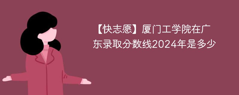 厦门工学院在广东录取分数线2024年是多少（2024~2022近三年分数位次）