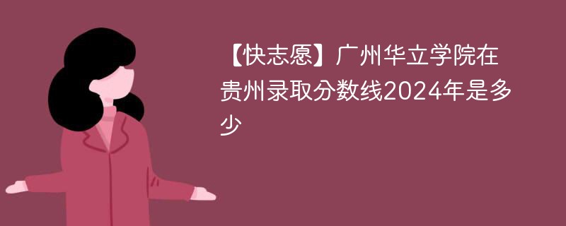 【快志愿】广州华立学院在贵州录取分数线2024年是多少