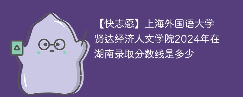 【快志愿】上海外国语大学贤达经济人文学院2024年在湖南录取分数线是多少