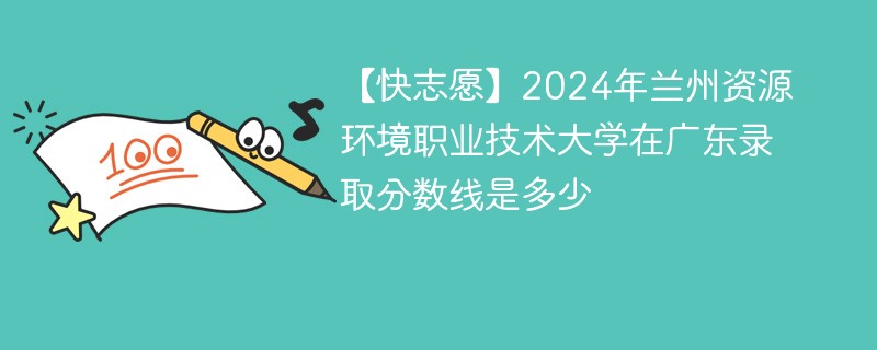 【快志愿】2024年兰州资源环境职业技术大学在广东录取分数线是多少