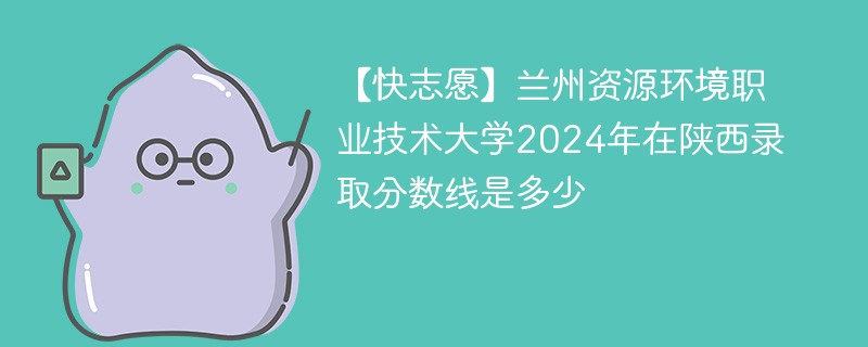 【快志愿】兰州资源环境职业技术大学2024年在陕西录取分数线是多少