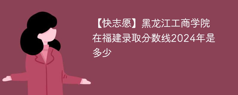 【快志愿】黑龙江工商学院在福建录取分数线2024年是多少